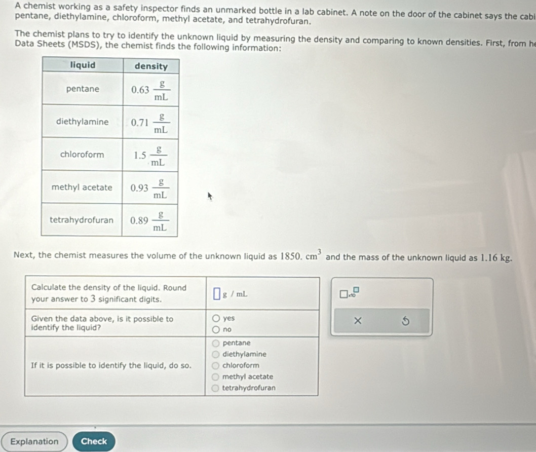 A chemist working as a safety inspector finds an unmarked bottle in a lab cabinet. A note on the door of the cabinet says the cabi
pentane, diethylamine, chloroform, methyl acetate, and tetrahydrofuran.
The chemist plans to try to identify the unknown liquid by measuring the density and comparing to known densities. First, from h
Data Sheets (MSDS), the chemist finds the following information:
Next, the chemist measures the volume of the unknown liquid as 1850.cm^3 and the mass of the unknown liquid as 1.16 kg.
Calculate the density of the liquid. Round ]g/mL
your answer to 3 significant digits.
□ * 10^□
Given the data above, is it possible to yes ×
identify the liquid? no
pentane
diethylamine
If it is possible to identify the liquid, do so. chloroform
methyl acetate
tetrahydrofuran
Explanation Check