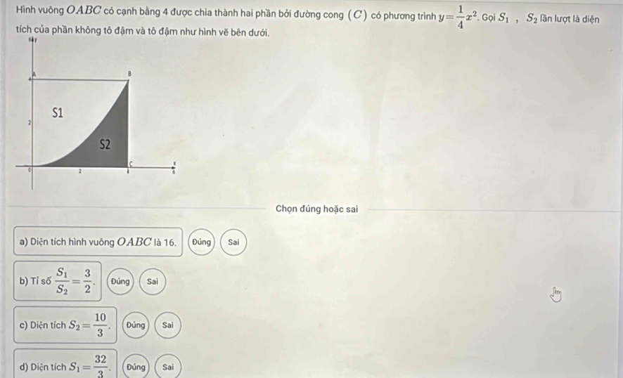 Hình vuông OABC có cạnh bằng 4 được chia thành hai phần bởi đường cong (C) có phương trình y= 1/4 x^2. Gọi S_1, S_2 lần lượt là diện 
tích của phần không tô đậm và tô hình vẽ bên dưới. 
Chọn đúng hoặc sai 
a) Diện tích hình vuông OABC là 16. Đúng Sai 
b) Tỉ số frac S_1S_2= 3/2 . Đúng Sai 
c) Diện tích S_2= 10/3 . Đúng Sai 
d) Diện tích S_1= 32/3 . Đúng Sai