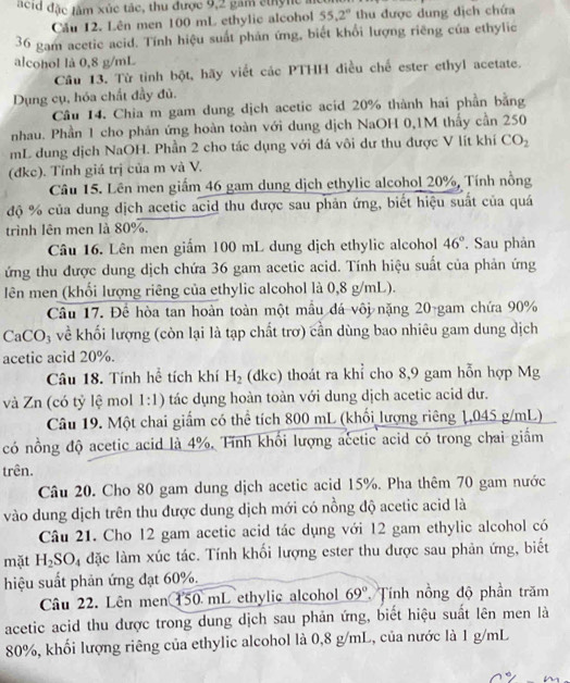 acid đặc lầm xúc tác, thu được 9,2 gam cthync a
Cầu 12. Lên men 100 mL ethylic alcohol 55.2° thu được dung địch chứa
36 gam acetic acid. Tính hiệu suất phản ứng, biết khổi lượng riêng của ethylic
alcohol là 0,8 g/mL
Câu 13. Từ tỉnh bột, hãy viết các PTHH điều chế ester ethyl acetate.
Dụng cụ, hóa chất đầy đủ.
Câu 14. Chia m gam dung dịch acetic acid 20% thành hai phần bằng
nhau. Phần 1 cho phản ứng hoàn toàn với dung dịch NaOH 0,1M thấy cần 250
mL dung dịch NaOH. Phần 2 cho tác dụng với đá vôi dư thu được V lít khí CO_2
(đkc). Tính giá trị của m và V.
Câu 15. Lên men giấm 46 gam dung dịch ethylic alcohol 20%, Tính nồng
độ % của dung dịch acetic acid thu được sau phản ứng, biết hiệu suất của quá
trình lên men là 80%.
Câu 16. Lên men giấm 100 mL dung dịch ethylic alcohol 46°. Sau phản
ứng thu được dung dịch chứa 36 gam acetic acid. Tính hiệu suất của phản ứng
Iên men (khổi lượng riêng của ethylic alcohol là 0,8 g/mL).
Câu 17. Để hòa tan hoàn toàn một mẫu đá vôi nặng 20-gam chứa 90%
CaCO₃ về khối lượng (còn lại là tạp chất trơ) cần dùng bao nhiêu gam dung dịch
acetic acid 20%.
Câu 18. Tính hể tích khí H_2 (dkc) thoát ra khỉ cho 8,9 gam hỗn hợp Mg
và Zn (có tỷ lệ mol 1:1) tác dụng hoàn toàn với dung dịch acetic acid dư.
Câu 19. Một chai giẩm có thể tích 800 mL (khối lượng riêng 1,045 g/mL)
có nồng độ acetic acid là 4%. Tính khối lượng acetic acid có trong chai giấm
trên.
Câu 20. Cho 80 gam dung dịch acetic acid 15%. Pha thêm 70 gam nước
vào dung dịch trên thu được dung dịch mới có nồng độ acetic acid là
Câu 21. Cho 12 gam acetic acid tác dụng với 12 gam ethylic alcohol có
mặt H_2SO l4 đặc làm xúc tác. Tính khối lượng ester thu được sau phản ứng, biết
hiệu suất phản ứng đạt 60%.
Câu 22. Lên men 150 mL ethylic alcohol 69° Tính nồng độ phần trăm
acetic acid thu dược trong dung dịch sau phản ứng, biết hiệu suất lên men là
80%, khối lượng riêng của ethylic alcohol là 0,8 g/mL, của nước là 1 g/mL