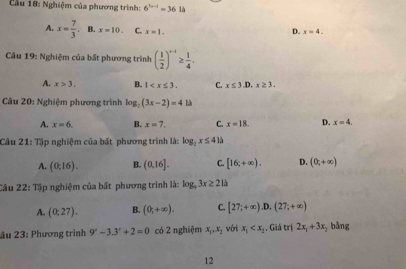 Cầu 18: Nghiệm của phương trình: 6^(3x-1)=36 là
A. x= 7/3 . B. x=10. C. x=1. D. x=4. 
Câu 19: Nghiệm của bất phương trình ( 1/2 )^x-1≥  1/4 .
A. x>3. B. 1 . C. x≤ 3. D. x≥ 3. 
Câu 20: Nghiệm phương trình log _2(3x-2)=4 là
A. x=6. B. x=7. C. x=18. D. x=4. 
Câu 21: Tập nghiệm của bất phương trình là: log _2x≤ 4 là
A. (0;16). (0,16]. C. [16;+∈fty ). D. (0;+∈fty )
B.
Câu 22: Tập nghiệm của bất phương trình là: log _93x≥ 2 là
A. (0;27). B. (0;+∈fty ). C. [27;+∈fty ) .D. (27;+∈fty )
âu 23: Phương trình 9^x-3.3^x+2=0 có 2 nghiệm x_1, x_2 với x_1 . Giá trị 2x_1+3x_2 bằng
12