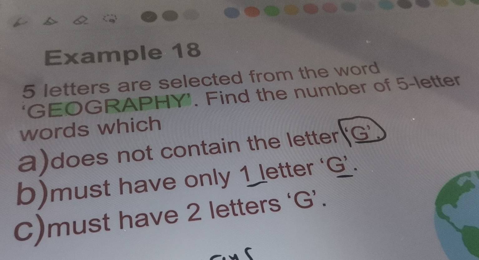 Example 18
5 letters are selected from the word 
‘GEOGRAPHY’. Find the number of 5 -letter 
words which 
a)does not contain the letter 
b)must have only 1 letter ‘ G ’. 
C)must have 2 letters ‘ G ’.