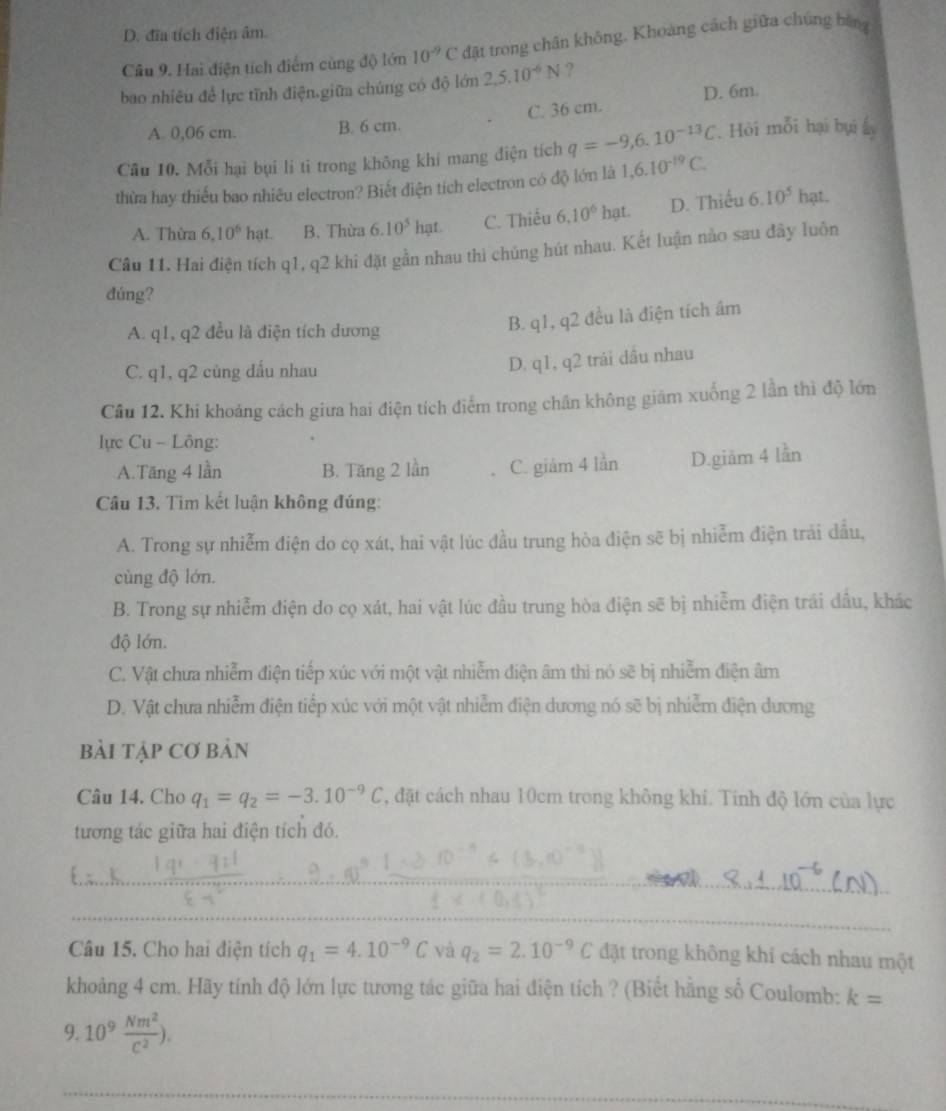 D. đĩa tích điện âm.
Cầu 9. Hai điện tích điểm cùng độ lớn 10^(-9)C đặt trong chân không, Khoảng cách giữa chúng bằng
bao nhiêu để lực tĩnh điện.giữm chúng có độ lớn 2,5.10^(-6)N ?
A. 0,06 cm. B. 6 cm. C. 36 cm. D. 6m.
Câu 10. Mỗi hại bụi li tỉ trong không khí mang điện tích q=-9,6.10^(-13)C. Hỏi mỗi hại bụi ẩ
thừa hay thiếu bao nhiêu electron? Biết điện tích electron có độ lớn là 1,6.10^(-19)C.
A. Thừa 6,10^6 hat. B. Thừa 6.10^5hat. C. Thiếu 6.10^6hat. D. Thiếu 6.10^5ha
Câu 11. Hai điện tích q1, q2 khi đặt gần nhau thì chúng hút nhau. Kết luận nào sau đây luồn
đúng?
A. q1, q2 đều là điện tích dương
B. q1, q2 đều là điện tích âm
C. q1, q2 cùng dấu nhau
D. q1, q2 trái dầu nhau
Câu 12. Khi khoảng cách giưa hai điện tích điểm trong chân không giám xuống 2 lần thì độ lớn
lực Cu - Lông:
A.Tăng 4 lần B. Tăng 2 lần C. giám 4 lần D.giăm 4 lần
Câu 13. Tìm kết luận không đúng:
A. Trong sự nhiễm điện do cọ xát, hai vật lúc đầu trung hòa điện sẽ bị nhiễm điện trái dầu,
cùng độ lớn.
B. Trong sự nhiễm điện do cọ xát, hai vật lúc đầu trung hòa điện sẽ bị nhiễm điện trái dấu, khác
độ lớn.
C. Vật chưa nhiễm điện tiếp xúc với một vật nhiễm điện âm thì nó sẽ bị nhiễm điện âm
D. Vật chưa nhiễm điện tiếp xúc với một vật nhiễm điện dương nó sẽ bị nhiễm điện dương
bải Tập Cơ bản
Câu 14. Cho q_1=q_2=-3.10^(-9)C , đặt cách nhau 10cm trong không khí. Tính độ lớn của lực
tương tác giữa hai điện tích đó.
_
_
Câu 15. Cho hai điện tích q_1=4.10^(-9)C và q_2=2.10^(-9)C đặt trong không khí cách nhau một
khoảng 4 cm. Hãy tính độ lớn lực tương tác giữa hai điện tích ? (Biết hằng số Coulomb: k=
9. 10^9 Nm^2/c^2 ).
_