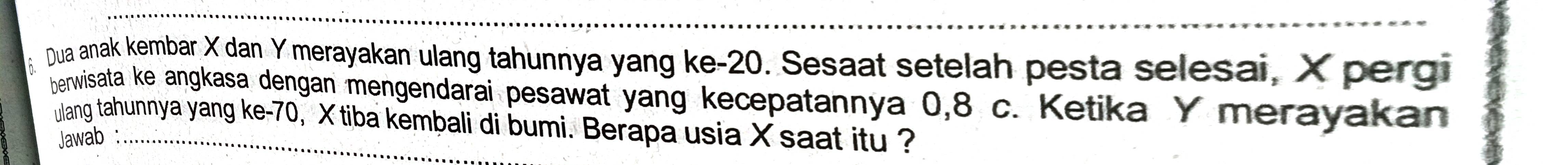 Dua anak kembar X dan Y merayakan ulang tahunnya yang ke -20. Sesaat setelah pesta selesai, X pergi 
berwisata ke angkasa dengan mengendarai pesawat yang kecepatannya 0, 8 c. Ketika Y merayakan 
ulang tahunnya yang ke -70, X tiba kembali di bumi. Berapa usia X saat itu ? 
Jawab :