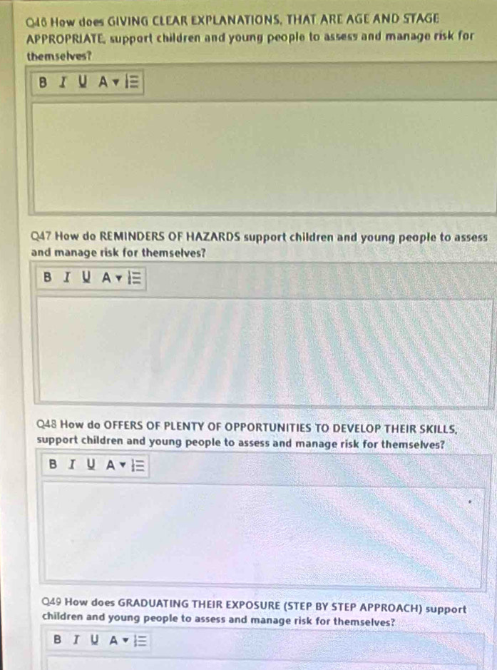 How does GIVING CLEAR EXPLANATIONS, THAT ARE AGE AND STAGE
APPROPRIATE, support children and young people to assess and manage risk for
themselves?
B IU A 
Q47 How do REMINDERS OF HAZARDS support children and young people to assess
and manage risk for themselves?
BI U AYIequiv 
Q48 How do OFFERS OF PLENTY OF OPPORTUNITIES TO DEVELOP THEIR SKILLS,
support children and young people to assess and manage risk for themselves?
B I U
Q49 How does GRADUATING THEIR EXPOSURE (STEP BY STEP APPROACH) support
children and young people to assess and manage risk for themselves?
B I ∪ A