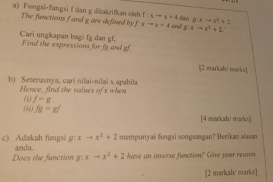 Fungsi-fungsi f dan g ditakrifkan oleh f:xto x+4 dan g:xto x^2+2. 
The functions f and g are defined by f f: xto x+4 and g:xto x^2+2. . 
Cari ungkapan bagi fg dan gf, 
Find the expressions for fg and gf, 
[2 markah/ marks] 
b) Seterusnya, cari nilai-nilai x apabila 
Hence, find the values of x when 
(i) f=g
(ii) fg=gf
[4 markah/ marks] 
c) Adakah fungsi g:xto x^2+2 mempunyai fungsi songsangan? Berikan alasan 
anda. 
Does the function g:xto x^2+2 have an inverse function? Give your reason. 
[2 markah/ marks]