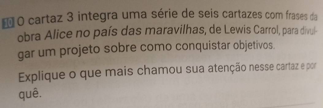 1 0 cartaz 3 integra uma série de seis cartazes com frases da 
obra Alice no país das maravilhas, de Lewis Carrol, para divul- 
gar um projeto sobre como conquistar objetivos. 
Explique o que mais chamou sua atenção nesse cartaz e por 
quê.