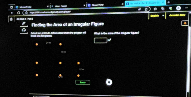 Edge clove - Search Clever |Portal NC Math  - Part 2 - linagine U 
← ○ ⑦ hitps://r08.core.lear.edgenulity.com/playen/ 
a NC Math 1 - Part 2 Jamarien Gary 
 2/9  Finding the Area of an Irregular Figure 
Select two points to define a line where the polygon will What is the area of the irregular figure? 
break into two pleces.
m^3
24 m. 
. . 
2 
I . 
Break