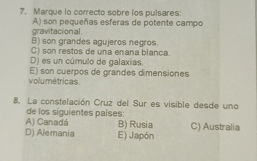 Marque lo correcto sobre los pulsares:
A) son pequeñas esferas de potente campo
gravitacional .
B) son grandes agujeros negros.
C) son restos de una enana blanca.
D) es un cúmulo de galaxias.
E) son cuerpos de grandes dimensiones
volumétricas.
8. La constelación Cruz del Sur es visible desde uno
de los siguientes países:
A) Canadá B) Rusia C) Australia
D) Alemania E) Japón