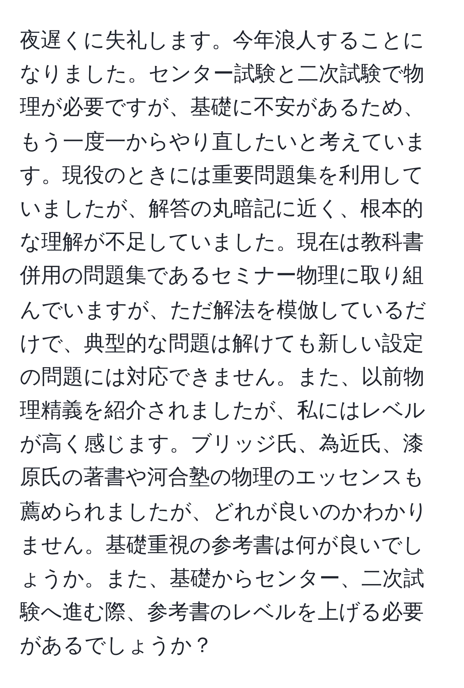 夜遅くに失礼します。今年浪人することになりました。センター試験と二次試験で物理が必要ですが、基礎に不安があるため、もう一度一からやり直したいと考えています。現役のときには重要問題集を利用していましたが、解答の丸暗記に近く、根本的な理解が不足していました。現在は教科書併用の問題集であるセミナー物理に取り組んでいますが、ただ解法を模倣しているだけで、典型的な問題は解けても新しい設定の問題には対応できません。また、以前物理精義を紹介されましたが、私にはレベルが高く感じます。ブリッジ氏、為近氏、漆原氏の著書や河合塾の物理のエッセンスも薦められましたが、どれが良いのかわかりません。基礎重視の参考書は何が良いでしょうか。また、基礎からセンター、二次試験へ進む際、参考書のレベルを上げる必要があるでしょうか？