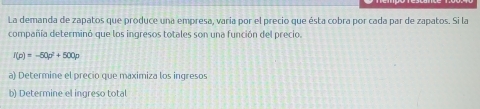 La demanda de zapatos que produce una empresa, varia por el precio que ésta cobra por cada par de zapatos. Si la 
compañía determinó que los ingresos totales son una función del precio.
f(p)=-50p^2+500p
a) Determine el precio que maximiza los ingresos 
b) Determine el ingreso total