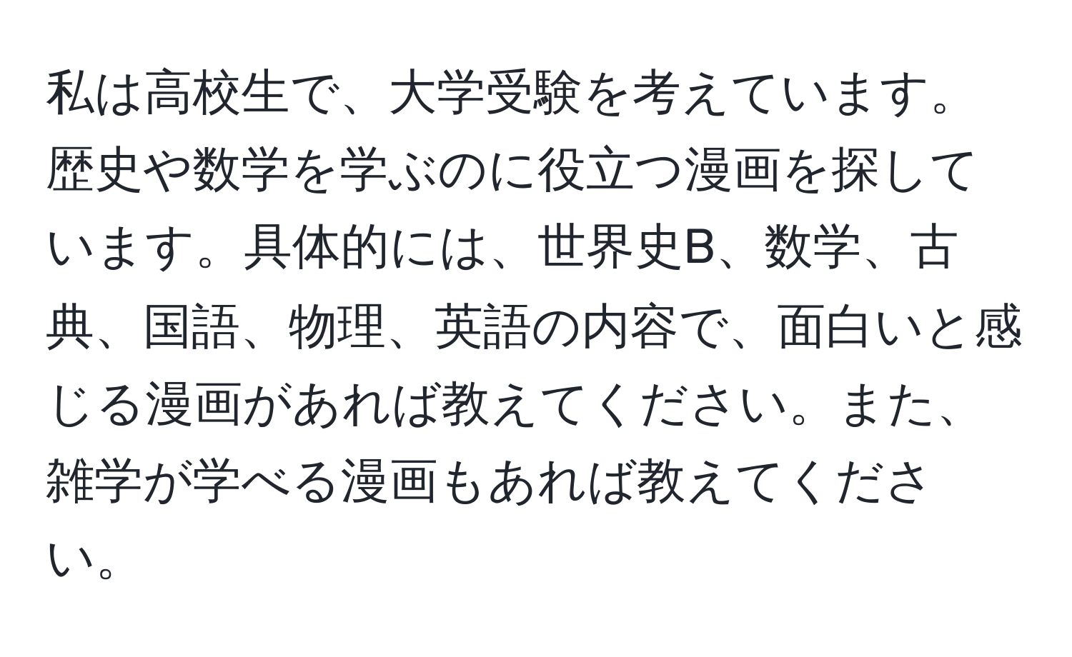 私は高校生で、大学受験を考えています。歴史や数学を学ぶのに役立つ漫画を探しています。具体的には、世界史B、数学、古典、国語、物理、英語の内容で、面白いと感じる漫画があれば教えてください。また、雑学が学べる漫画もあれば教えてください。