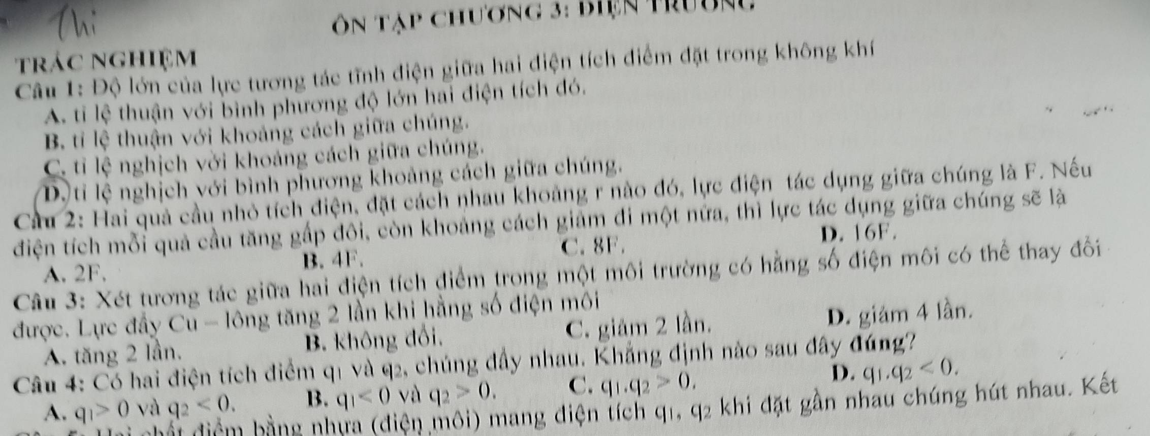 Ôn Táp chương 3: biện trường
trác nghiệm
Câu 1: Độ lớn của lực tương tác tĩnh điện giữa hai điện tích điểm đặt trong không khí
A. ti lệ thuận với bình phương độ lớn hai điện tích đó.
B. ti lệ thuận với khoảng cách giữa chúng.
C. ti lệ nghịch vời khoảng cách giữa chúng.
D.ti lệ nghịch với bình phương khoảng cách giữa chúng.
Cầu 2: Hai quả cầu nhỏ tích điện, đặt cách nhau khoảng r nào đó, lực điện tác dụng giữa chúng là F. Nếu
điện tích mỗi quả cầu tăng gấp đôi, còn khoảng cách giảm đi một nữa, thì lực tác dụng giữa chúng sẽ là
D. 16F.
B. 4F. C. 8F.
A. 2F.
Câu 3: Xét tương tác giữa hai điện tích điểm trong một môi trường có hằng số điện môi có thể thay đổi
được. Lực đầy Cu - lông tăng 2 lần khi hằng số điện môi
A. tăng 2 lần. B. không đổi. C. giảm 2 lần.
D. giám 4 lần.
Câu 4: Có hai điện tích điểm q1 và q2, chúng đầy nhau. Khẳng định nào sau đây đúng?
B. q_1<0</tex> và q_2>0. 
C. q_1.q_2>0.
D. q_1.q_2<0</tex>.
A. q_1>0 và q_2<0</tex>. h bằ h
mện môi) mang điện tích q1, q2 khi đặt gần nhau chúng hút nhau. Kết