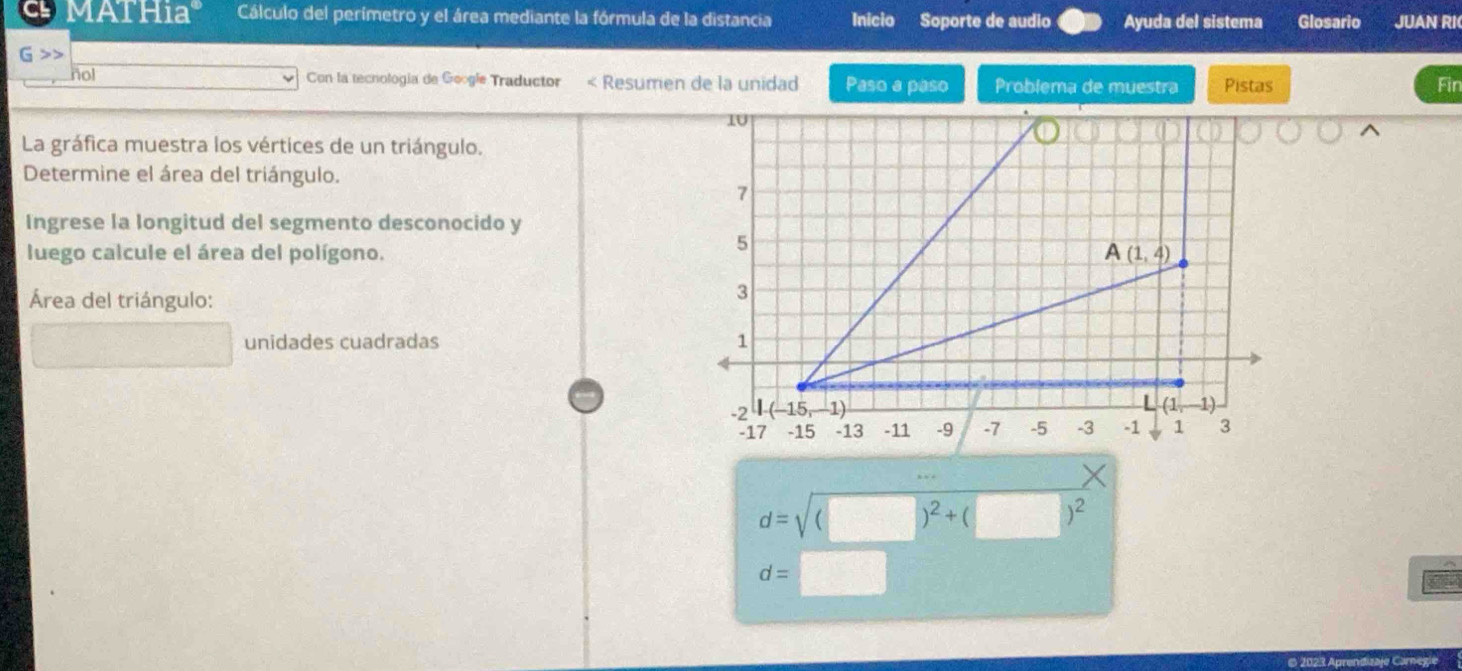 MATHia° Cálculo del perímetro y el área mediante la fórmula de la distancia Inicio Soporte de audio Ayuda del sistema Glosario JUAN RI
nol Con la tecnología de Google Traductor < Resumen de la unidad Paso a paso Problema de muestra Pistas Fin
La gráfica muestra los vértices de un triángulo.
Determine el área del triángulo.
Ingrese la longitud del segmento desconocido y
luego calcule el área del polígono.
Área del triángulo:
unidades cuadradas
d=sqrt((□ )^2)+(□ )^2
d=□
* 2023 Aprendizaje Carnegie