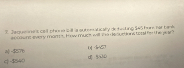 Jaqueline's cell phone bill is automatically deducting $45 from her bank
account every month. How much will the deductions total for the year?
a) -$576 b) -$457
c) -$540 d) -$530