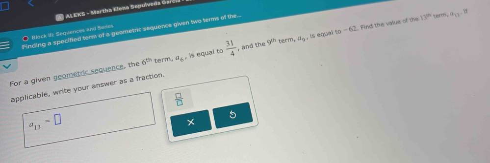 ALEKS - Martha Elena Sepulveda Garci. 
Finding a specified term of a geometric sequence given two terms of the...
13^(th) term, a_13 If 
Block III: Sequences and Series 
For a given geometric sequence, the 6^(th) term, a_6 , is equal to  31/4  , and the 9^(th) term, a_9 , is equal to -62. Find the value of the 
applicable, write your answer as a fraction.
 □ /□  
a_13=□
X