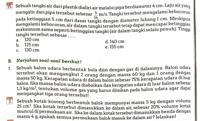 Sebuah tangki air dari plastik dialiri air melalui pipa berdiameter 4 cm. Laju air yang
mengalir dari pipa tersebut sebesar  5/16 m/s. . Tangki tersebut mengalami kebocoran
pada ketinggian 5 cm dari dasar tangki dengan diameter lubang 1 cm. Meskipun
mengalami kebocoran, air dalam tangki tersebut tetap dapat mencapai ketinggian
maksimum sama seperti ketinggian tangki (air dalam tangki selalu penuh). Tinggi
tangki tersebut sebesar . . . .
a. 120 cm
b. 125 cm d. 140 cm
c. 130 cm e. 155 cm
B. Kerjakan soal-soal berikut!
1. Sebuah balon udara berbentuk bola diisi dengan gas di dalamnya. Balon udara
tersebut akan mengangkut 2 orang dengan massa 60 kg dan 1 orang dengan
massa 50 kg. Kerapatan udara di dalam balon sebesar 75% kerapatan udara di luar
balon. Jika massa balon udara diabaikan dan kerapatan udara di luar balon sebesar
1,3kg/m^3 , tentukan volume gas yang harus diisikan pada balon udara agar dapat
mengangkat tiga orang tersebut!
4OTS
2. Sebuah kotak kosong berbentuk balok mempunyai massa 5 kg dengan volume
25cm^3 Jika kotak tersebut dimasukkan ke dalam air sebesar 20% volume kotak
muncul di permukaan air. Jika ke dalam kotak tersebut dimasukkan benda dengan
massa 4 g, apakah semua permukaan balok masuk ke dalam air? Jelaskan!