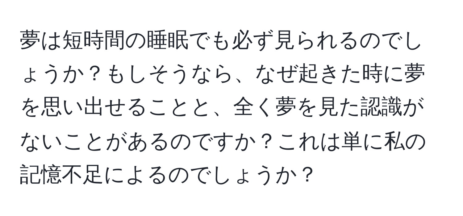 夢は短時間の睡眠でも必ず見られるのでしょうか？もしそうなら、なぜ起きた時に夢を思い出せることと、全く夢を見た認識がないことがあるのですか？これは単に私の記憶不足によるのでしょうか？