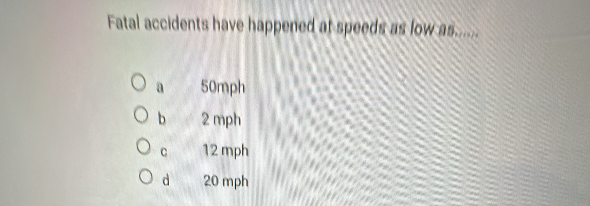 Fatal accidents have happened at speeds as low as......
a 50mph
b 2 mph
C 12 mph
d 20 mph