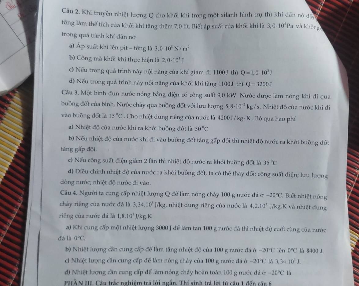 Khi truyền nhiệt lượng Q cho khối khi trong một xilanh hình trụ thì khí dãn nớ đãy
tông làm thể tích của khối khí tăng thêm 7,0 lít. Biết áp suất của khối khí là 3,0· 10^5Pa và không c
trong quá trình khí dãn nở
a) Áp suất khí lên pit - tông là 3,0· 10^5N/m^2
b) Công mà khối khí thực hiện là 2,0· 10^3J
c) Nếu trong quá trình này nội năng của khí giảm đi 1100J thì Q=1,0· 10^3J
d) Nếu trong quá trình này nội năng của khối khí tăng 1100J thì Q=3200J
Câu 3. Một bình đun nước nóng bằng điện có công suất 9,0 kW. Nước được làm nóng khi đi qua
buồng đốt của bình. Nước chảy qua buồng đốt với lưu lượng 5,8· 10^(-2)kg/s Nhiệt độ của nước khi đi
vào buồng đốt là 15°C. Cho nhiệt dung riêng của nước là 4200 J/ kg · K . Bỏ qua hao phí
a) Nhiệt độ của nước khi ra khỏi buồng đốt là 50°C
b) Nếu nhiệt độ của nước khi đi vào buồng đốt tăng gấp đôi thì nhiệt độ nước ra khỏi buồng đốt
tăng gấp đôi.
c) Nếu công suất điện giảm 2 lần thì nhiệt độ nước ra khỏi buồng đốt là 35°C
d) Điều chỉnh nhiệt độ của nước ra khỏi buồng đốt, ta có thể thay đổi: công suất điện; lưu lượng
dòng nước; nhiệt độ nước đi vào.
Câu 4. Người ta cung cấp nhiệt lượng Q để làm nóng chảy 100 g nước đá ở -20°C Biết nhiệt nóng
chảy riêng của nước đá là 3,34.10^5J/kg 3, nhiệt dung riêng của nước là 4,2.10^3 J/kg.K và nhiệt dung
riêng của nước đá là 1,8.10^3J/kg 5.K
a) Khi cung cấp một nhiệt lượng 3000 J để làm tan 100 g nước đá thì nhiệt độ cuối cùng của nước
đá là 0°C.
b) Nhiệt lượng cần cung cấp để làm tăng nhiệt độ của 100 g nước đá ở -20°C lên 0°C là 8400 J.
c) Nhiệt lượng cần cung cấp để làm nóng chảy của 100 g nước đá ở -20°C là 3,34.10^5J.
d) Nhiệt lượng cần cung cấp để làm nóng chảy hoàn toàn 100 g nước đá ở -20°C là
PHầN III Câu trắc nghiệm trả lời ngắn. Thí sinh trả lời từ câu 1 đến câu 6