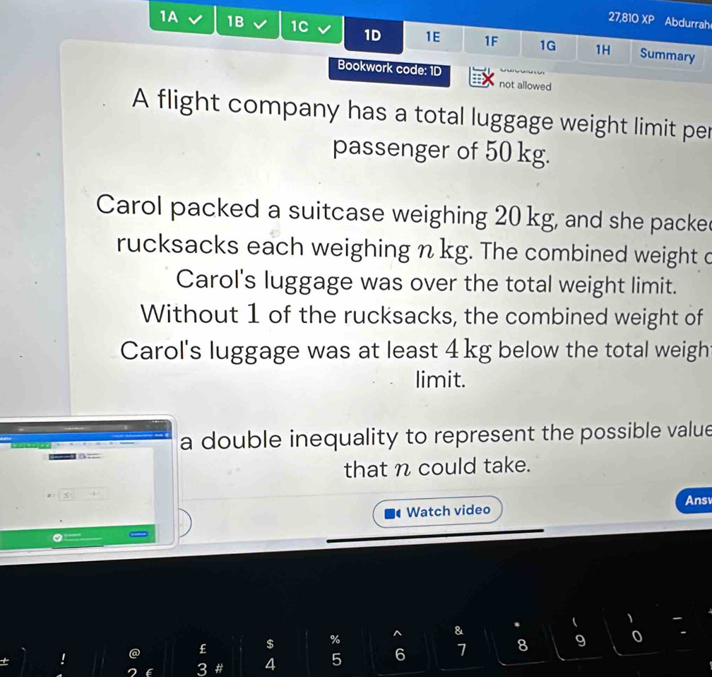 27,810 XP Abdurrah 
1A 1B 1C 1D 1E 1F 1G 1H Summary 
Bookwork code: 1D 
not allowed 
A flight company has a total luggage weight limit per 
passenger of 50 kg. 
Carol packed a suitcase weighing 20 kg, and she packe 
rucksacks each weighing n kg. The combined weight c 
Carol's luggage was over the total weight limit. 
Without 1 of the rucksacks, the combined weight of 
Carol's luggage was at least 4 kg below the total weigh 
limit. 
a double inequality to represent the possible value 
that n could take. 
≤ 
' Watch video Ans 
9 0 
! @ £ $ % ^ & 
6 3 # 4 5 6 7 8