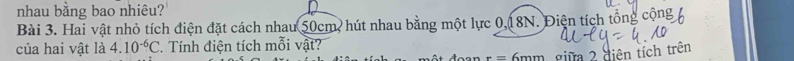 nhau bằng bao nhiêu? 
Bài 3. Hai vật nhỏ tích điện đặt cách nhau 50cm, hút nhau bằng một lực 0, 18N. Điện tích tổng 6
của hai vật là 4.10^(-6)C. Tính điện tích mỗi vật? 6mm giữa 2 diện tích trên
r=