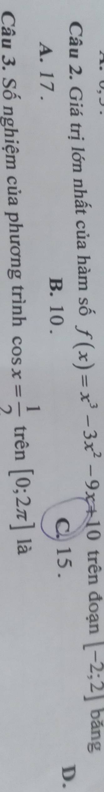 Giá trị lớn nhất của hàm số f(x)=x^3-3x^2-9x+10 trên đoạn [-2;2] bǎng
A. 17.
B. 10. C. 15.
D.
Câu 3. Số nghiệm của phương trình cos x= 1/2  trên [0;2π ] là