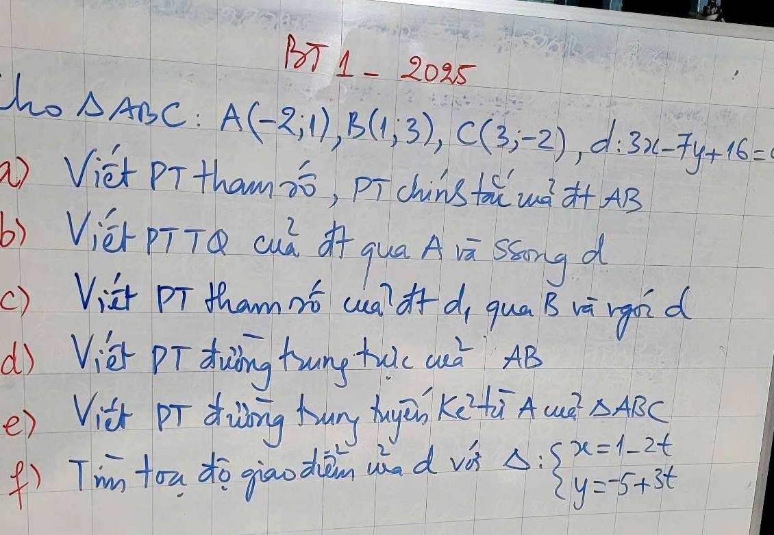 1T 1- 2025 
ho △ ABC
A(-2,1), B(1;3), C(3;-2), d:3x-7y+16=
) Viet PTtham¢ó, pī chùns tōǔ uè à+ AB 
b) Vièr pīTQ cuà of qua A vā ssong d 
() Via pT thamnt wa? df d, qua B và rgoid 
d) Vié pī duding tung tulc Quà AB
() Vit pī ding hang hugāi ketù Aue^2 △ ABC
() T'im tou do giaodàn whad vá Delta :beginarrayl x=1-2t y=-5+3tendarray.