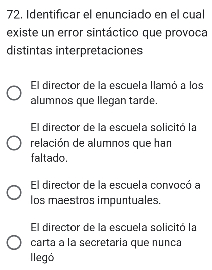 Identificar el enunciado en el cual
existe un error sintáctico que provoca
distintas interpretaciones
El director de la escuela llamó a los
alumnos que llegan tarde.
El director de la escuela solicitó la
relación de alumnos que han
faltado.
El director de la escuela convocó a
los maestros impuntuales.
El director de la escuela solicitó la
carta a la secretaria que nunca
llegó