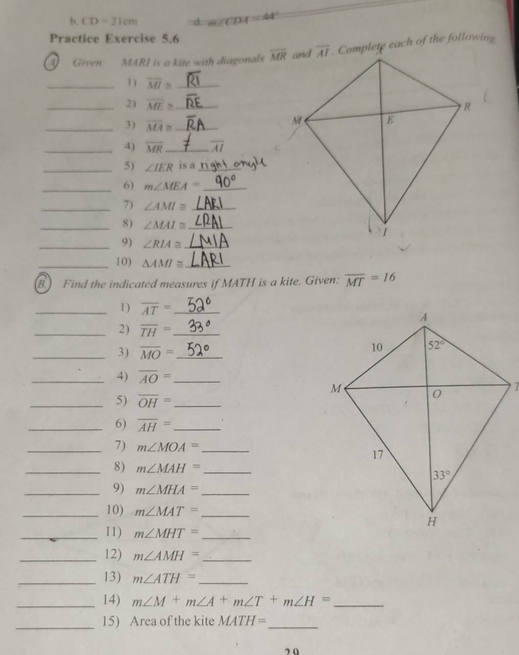 CD=21cm
m∠ CDA=44°
Practice Exercise 5.6
Given. MARI is a kite with diagonals overline MR. Complete each of the following
_1) overline MI≌ _
_2) overline ME≌ _
_3) overline MA≌ _
_4) overline MR _ overline AI
_5 ) ∠ IER is a_
_6) m∠ MEA= _
_7) ∠ AMI≌ _
_8) ∠ MAI≌ _
_9) ∠ RIA≌ _
_10) △ AMI≌ _
B. Find the indicated measures if MATH is a kite. Given: overline MT=16
_1 ) overline AT= _
_2) overline TH= _
_3) overline MO= _
_4) overline AO= _
_5) overline OH= _
_6) overline AH= _
_7) m∠ MOA= _
_8) m∠ MAH= _
_9) m∠ MHA= _
_10) m∠ MAT= _
_11) m∠ MHT= _
_12) m∠ AMH= _
_13) m∠ ATH= _
_14) m∠ M+m∠ A+m∠ T+m∠ H= _
_15) Area of the kite MATH= _
”0