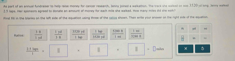 As part of an annual fundraiser to help raise money for cancer research, Jenny joined a walkathon. The track she walked on was 3520 yd long. Jenny walked
2.5 laps. Her sponsors agreed to donate an amount of money for each mile she walked. How many miles did she walk? 
First fill in the blanks on the left side of the equation using three of the ratios shown. Then write your answer on the right side of the equation.
ft yd mi 
Ratios:  3ft/1yd   1yd/3ft   3520yd/1lap   1lap/3520yd   5280ft/1mi   1mi/5280ft 
 □ /□   in tap
 (2.5laps)/1 * □ * □ =□ miles ×