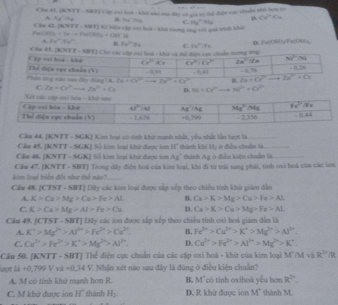 Cầu 41. [KNTT - SBTJ Cặp osi hoá - khứ nào sau đây có giá trị thể điện cực chuẩn nhỏ hơn 07
A. Ag' /Ag. B. Na²/Na. C. Hg^(2+)/Hg.
D. Ca^(2+)/Cu
Ciâu 42. [KNTT - SBT] Ki hiệu cặp oxi hoá - khừ tương ứng với quá trính khí:
Fer-O O_3+Ieto Fe(OH)_2+OH^+B a(OH)_2
A. Fe^(2+)/Fe^(2+) Fc.
B. Fe^(2+) Fc. Fe^(3+)
D. Fe(OH)_y/F
C.
Cầu 43. [
A. Zn^(2+)+Cr^(2+) B.
C. Zn+Cr^(3+)to Zn^(2+)+Cz D. Ni+Cr^(3+) Ni^(2+)+Cr^(2+)
Cầu 44. [KNTT - SGK] Kim loại có tinh khử mạnh nhất, yếu nhất lần lượt là_
Câu 45. [KNTT - SGK] Số kim loại khử được ion H' thành khí H_2 ở điều chuẩn là._
Cầu 46. [KNTT - SGK] Số kim loại khứ được ion Ag" thành Ag ở điều kiện chuẩn là._
Câu 47. [KNTT - SBT] Trong dãy điện hoá của kim loại, khi đi từ trải sang phái, tính oxi hoá của các ion
kim loại biển đổi như thế nào?_
Câu 48. [CTST - SBT] Dãy các kim loại được sắp xếp theo chiều tính khử giảm dẫn
A. K>Ca>Mg>Cu>Fe>AL B. Ca>K>Mg>Cu>Fe>AL
C. K>Ca>Mg>Al>Fe>Cu. D. Ca>K>Cu>Mg>Fe>AL
Câu 49, [CTST-SBT] 1 Dãy các ion được sắp xếp theo chiều tính oxi hoá giàm dẫn là
A. K^+>Mg^(2+)>Al^(3+)>Fe^(2+)>Cu^(2+). B. Fe^(2+)>Cu^(2+)>K^+>Mg^(2+)>Al^(3+).
C. Cu^(2+)>Fe^(2+)>K^+>Mg^(2+)>Al^(3+). D. Cu^(2+)>Fe^(2+)>Al^(3+)>Mg^(2+)>K^+.
Câu 50. [KNTT - SBT] Thế điện cực chuẩn của các cặp oxi hoá - khữ của kim loại M7/M và R^(2+)/R
luợt là +0.1 199 V vii+0,34V Z. Nhận xét nào sau đây là đúng ở điều kiện chuẩn?
A. M có tính khử mạnh hơn R. B. M có tính oxihoá yếu hơn R^(2+).
C. M khử được ion H' thành H_2. D. R khử được ion M* thành M.