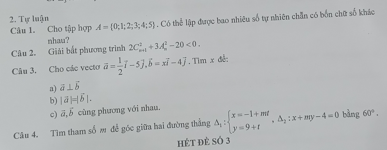 Tự luận 
Câu 1. Cho tập hợp A= 0;1;2;3;4;5. Có thể lập được bao nhiêu số tự nhiên chẵn có bốn chữ số khác 
nhau? 
Câu 2. Giải bất phương trình 2C_(n+1)^2+3A_n^(2-20<0</tex>. 
Câu 3. Cho các vectơ vector a)= 1/2 vector i-5vector j, vector b=xvector i-4vector j. Tìm x để: 
a) vector a⊥ vector b
b) |vector a|=|vector b|. 
c) vector a,vector b cùng phương với nhau. 
Câu 4. Tìm tham số m để góc giữa hai đường thẳng △ _1:beginarrayl x=-1+mt y=9+tendarray. , △ _2:x+my-4=0 bǎng 60°. 
hÉT đÈ SÓ 3