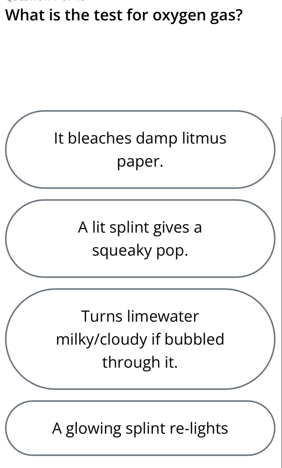 What is the test for oxygen gas?
It bleaches damp litmus
paper.
A lit splint gives a
squeaky pop.
Turns limewater
milky/cloudy if bubbled
through it.
A glowing splint re-lights