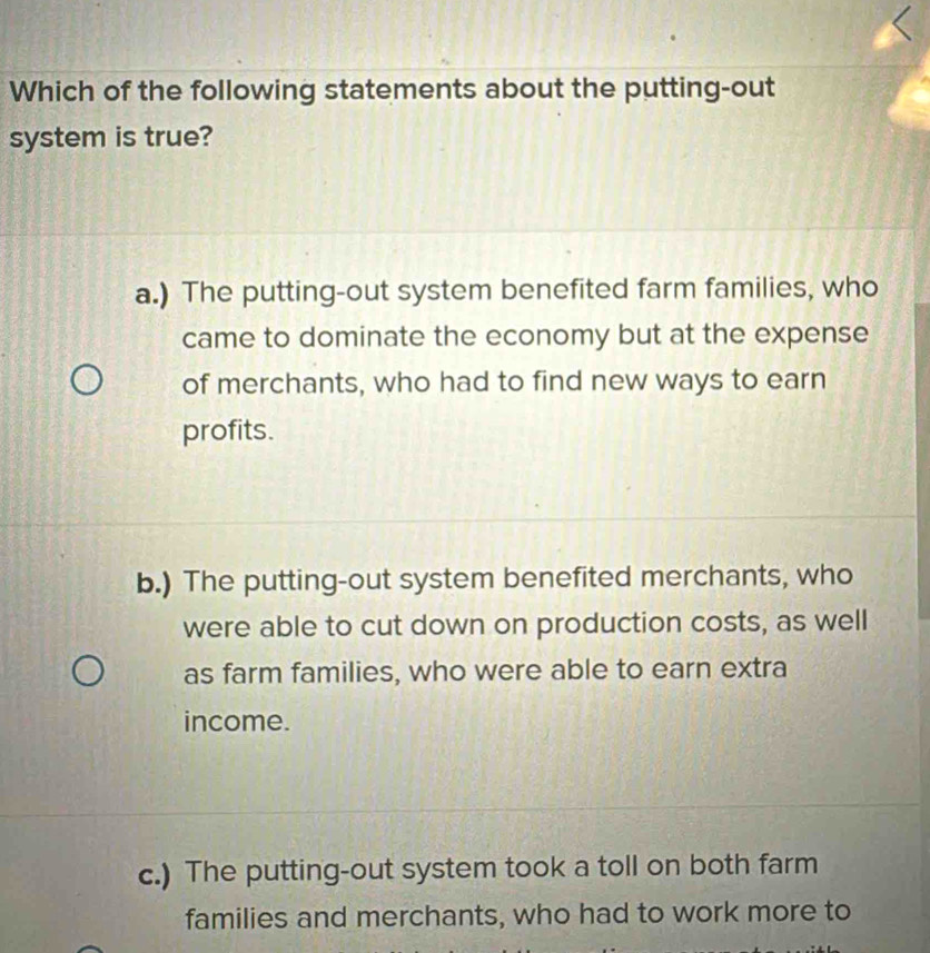 Which of the following statements about the putting-out
system is true?
a.) The putting-out system benefited farm families, who
came to dominate the economy but at the expense
of merchants, who had to find new ways to earn
profits.
b.) The putting-out system benefited merchants, who
were able to cut down on production costs, as well
as farm families, who were able to earn extra
income.
c.) The putting-out system took a toll on both farm
families and merchants, who had to work more to