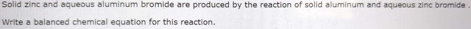 Solid zinc and aqueous aluminum bromide are produced by the reaction of solid aluminum and aqueous zinc bromide . 
Write a balanced chemical equation for this reaction.