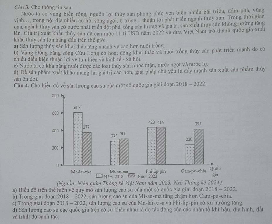 Cho thông tin sau:
Nước ta có vùng biển rộng, nguồn lợi thủy sản phong phú; ven biển nhiều bãi triều, đầm phá, vũng
vinh..., trong nội địa nhiều ao hồ, sông ngòi, ô trũng... thuận lợi phát triển ngành thủy sản. Trong thời gian
qua, ngành thủy sản có bước phát triển đột phá, tổng sản lượng và giá trị sản xuất thủy sản không ngừng tăng
lên. Giá trị xuất khầu thủy sản đã cán mốc 11 tỉ USD năm 2022 và đưa Việt Nam trở thành quốc gia xuất
khẩu thủy sản lớn hàng đầu trên thế giới.
a) Sản lượng thủy sản khai thác tăng nhanh và cao hơn nuôi trồng.
b) Vùng Đồng bằng sông Cửu Long có hoạt động khai thác và nuôi trồng thủy sản phát triển mạnh do có
nhiều điều kiện thuận lợi về tự nhiên và kinh tế - xã hội.
c) Nước ta có khả năng nuôi được các loại thủy sản nước mặn, nước ngọt và nước lợ.
d) Để sản phẩm xuất khẩu mang lại giá trị cao hơn, giải pháp chủ yếu là đầy mạnh sản xuất sản phẩm thủy
sản ôn đới,
Câu 4. Cho biểu đồ về sản lượng cao su của một số quốc gia giai đoạn 2018 - 2022:
(Nguồn: Niên giám Thống kê Việt Nam năm 2023, Nxb Thống kê 2024)
a) Biểu đồ trên thể hiện về quy mô sản lượng cao su của một số quốc gia giai đoạn 2018 - 2022.
b) Trong giai đoạn 2018 - 2022, sản lượng cao su của Mi-an-ma tăng chậm hơn Cam-pu-chia.
c) Trong giai đoạn 2018 - 2022, sản lượng cao su của Ma-lai-xi-a và Phi-lip-pin có xu hướng tăng.
d) Sản lượng cao su các quốc gia trên có sự khác nhau là do tác động của các nhân tố khí hậu, địa hình, đất
và trình độ canh tác.