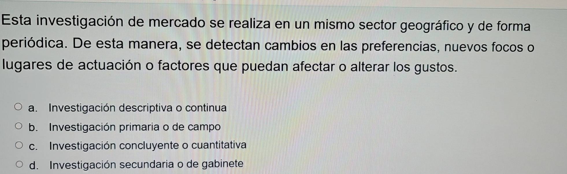 Esta investigación de mercado se realiza en un mismo sector geográfico y de forma
periódica. De esta manera, se detectan cambios en las preferencias, nuevos focos o
lugares de actuación o factores que puedan afectar o alterar los gustos.
a. Investigación descriptiva o continua
b. Investigación primaria o de campo
c. Investigación concluyente o cuantitativa
d. Investigación secundaria o de gabinete