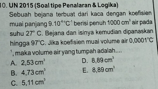 UN 2015 (Soal tipe Penalaran & Logika)
Sebuah bejana terbuat dari kaca dengan koefisien
muai panjang 9. 10^((-6)°C^-1) berisi penuh 1000cm^3 air pada
suhu 27°C. Bejana dan isinya kemudian dipanaskan
hingga 97°C. Jika koefisien muai volume air 0.0001°C
', maka volume air yang tumpah adalah....
A. 2,53cm^3 D. 8,89cm^3
B. 4,73cm^3 E. 8,89cm^3
C. 5,11cm^3