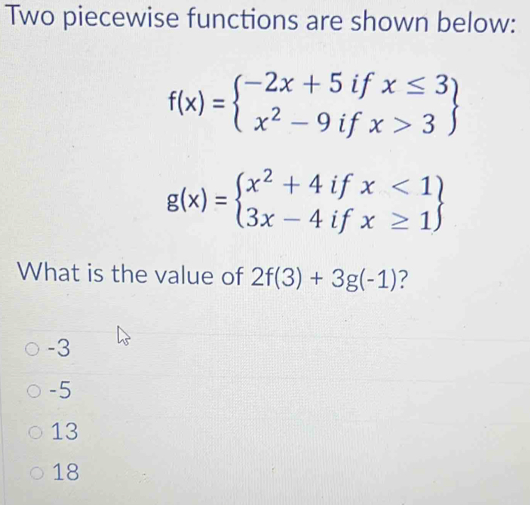 Two piecewise functions are shown below:
f(x)=beginarrayl -2x+5ifx≤ 3 x^2-9ifx>3endarray
g(x)=beginarrayl x^2+4ifx<1 3x-4ifx≥ 1endarray
What is the value of 2f(3)+3g(-1) ?
-3
-5
13
18