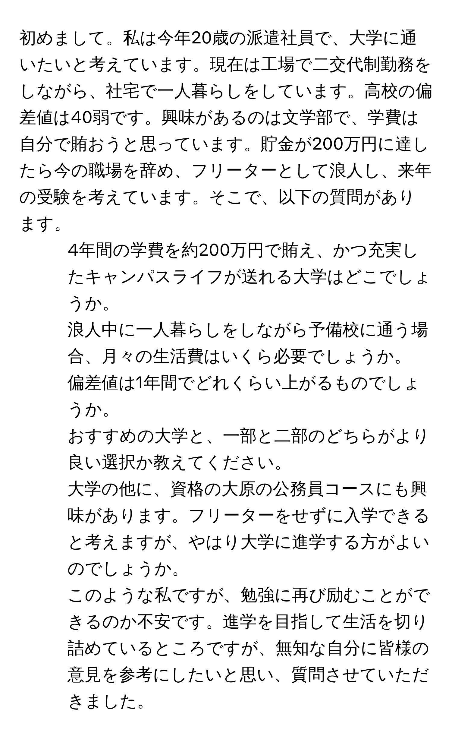 初めまして。私は今年20歳の派遣社員で、大学に通いたいと考えています。現在は工場で二交代制勤務をしながら、社宅で一人暮らしをしています。高校の偏差値は40弱です。興味があるのは文学部で、学費は自分で賄おうと思っています。貯金が200万円に達したら今の職場を辞め、フリーターとして浪人し、来年の受験を考えています。そこで、以下の質問があります。  
1. 4年間の学費を約200万円で賄え、かつ充実したキャンパスライフが送れる大学はどこでしょうか。  
2. 浪人中に一人暮らしをしながら予備校に通う場合、月々の生活費はいくら必要でしょうか。  
3. 偏差値は1年間でどれくらい上がるものでしょうか。  
4. おすすめの大学と、一部と二部のどちらがより良い選択か教えてください。  
5. 大学の他に、資格の大原の公務員コースにも興味があります。フリーターをせずに入学できると考えますが、やはり大学に進学する方がよいのでしょうか。  
このような私ですが、勉強に再び励むことができるのか不安です。進学を目指して生活を切り詰めているところですが、無知な自分に皆様の意見を参考にしたいと思い、質問させていただきました。