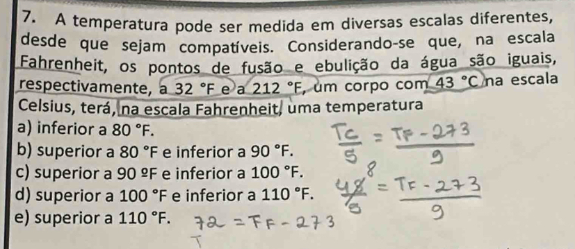 A temperatura pode ser medida em diversas escalas diferentes,
desde que sejam compatíveis. Considerando-se que, na escala
Fahrenheit, os pontos de fusão e ebulição da água são iguais,
respectivamente, a 32°F e a 212°F , um corpo com 43°C na escala
Celsius, terá, na escala Fahrenheit, uma temperatura
a) inferior a 80°F.
b) superior a 80°F e inferior a 90°F.
c) superior a 90^(_ circ)F e inferior a 100°F.
d) superior a 100°F e inferior a 110°F.
e) superior a 110°F.