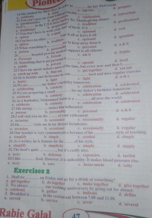 Pione
d. prepare
14.She studied for three days in order to _for her final exam.
c. survive
.
d. extraction
15. You can’t pass an exam without careful b. trust
a. celebrate c. celebration
b. preparation
a. questionnaire To flucstionn an the U.S to have turkey for Thanksgiving dinner.
b. preparatory c. tradition
17. You don't have to write your dale of birth. It is d. professional
a. traditional _. .
b. a must c. optional d. cost
18.You have no other a. option _` Take it all or leave it all.
    
d. question
b. tradition c. optional
a. option try to keep away from it.
19.When something is . .
a. person _c. personal d. a & b
b. personality
20............ hospital provide medical support to all citizens.
21. Something that is not personal is b. Private _c. a& b d. Public
a. Personal
a. public c. special d. local
b. private
22.I have my meals indoors most of the time, but every now and then I_
23.He is healthy and fit because he eats b. find out _c. get together . food and does regular exercise. d. eat out
a. catch up with
a. heavy c. tight d. a & c
b. light
24.We are … my father's birthday tomorrow.
a. celebrating b. celebrity c. celebration d. celebrated
25.We are preparing a small _... for my father's birthday tomorrow.
a. celebrate b. celebrity c. celebration d. celebrated
26.As a footballer, Mohammed Salah is a …_ . all over the world.
a. celebrate b. celebrity c. celebration d. celebrated
27.His strong _. makes him influential.
a. person b. personality c. personal d. a & b
28.I will visit you on the_ … of your retirement.
a. occasion b. occasional c. occasionally d. regular
29.He _visits me in my distant farmhouse.
a. occasion b. occasional c. occasionally d. regular
30.Our teacher is very communicative because of his _style of teaching.
a. simplify b. simply c. symbol d. simple
31.As a writer, he is famous for the _of his style.
a. simplify b. simplicity c. simple d. simply
32.The food's quite _   but it's really nice.
a. tasty b. delicious c. expensive d. tastful
33.I like_ food. However, it is unhealthy. It makes blood pressure rise.
a. tasty b. rare c. home-made d. salty
Exercises 2
1. Shall we _…… on Friday and go for a drink or something?
a. get together b. do together c. make together d. give together
2. We always _. our wedding anniversary by going out for dinner.
a. celebrate b. gather c. indicate d. define
3. Breakfast is …… in the restaurant between 7.00 and 11.00.
b. service
a. served c. sever d. several
Rabie Galal 4'7