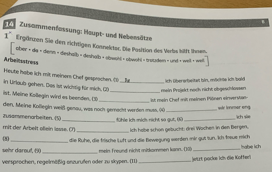 Zusammenfassung: Haupt- und Nebensätze
1^x Ergänzen Sie den richtigen Konnektor. Die Position des Verbs hilft Ihnen. 
aber • da » denn » deshalb » deshalb » obwohl » obwohl « trotzdem < und » weil » weil 
Arbeitsstress 
Heute habe ich mit meinem Chef gesprochen. (1) 
ich überarbeitet bin, möchte ich bald 
in Urlaub gehen. Das ist wichtig für mich, (2)__ 
mein Projekt noch nicht abgeschlossen 
ist, Meine Kollegin wird es beenden, (3)_ 
ist mein Chef mit meinen Plänen einverstan- 
den. Meine Kollegin weiß genau, was noch gemacht werden muss, (4)_ 
wir immer eng 
zusammenarbeiten. (5)_ 
fühle ich mich nicht so gut, (6)_ ich sie 
mit der Arbeit allein lasse. (7) _ich habe schon gebucht: drei Wochen in den Bergen, 
(8)_ 
die Ruhe, die frische Luft und die Bewegung werden mir gut tun. Ich freue mich 
sehr darauf, (9)_ mein Freund nicht mitkommen kann. (10) _habe ich 
versprochen, regelmäßig anzurufen oder zu skypen. (11) _jetzt packe ich die Koffer!