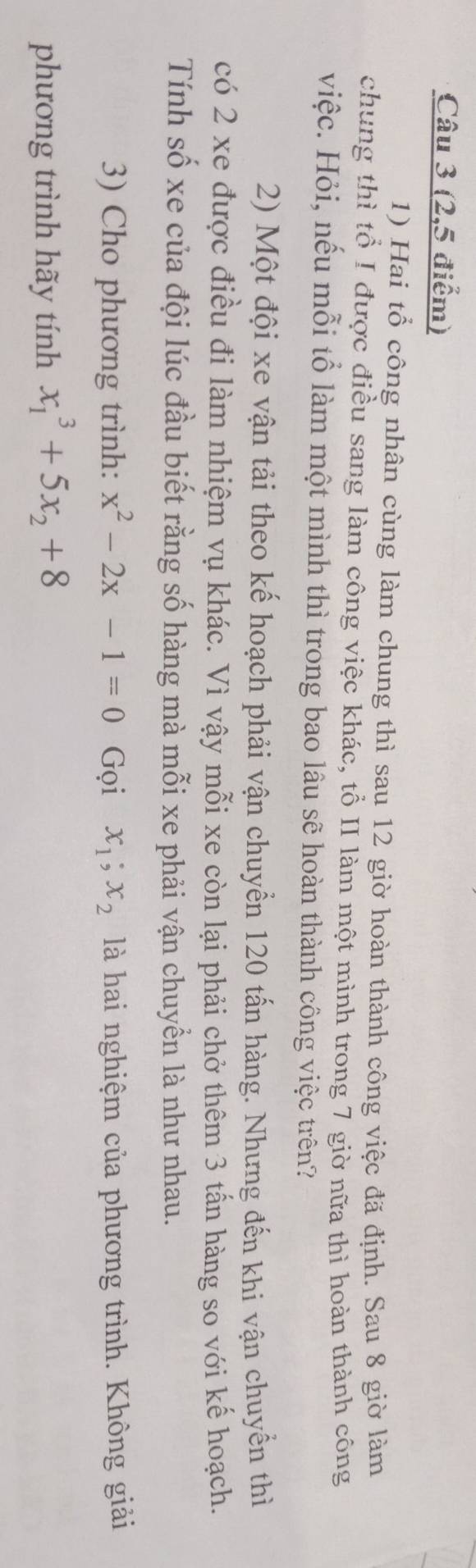 (2,5 điểm)
1) Hai tổ công nhân cùng làm chung thì sau 12 giờ hoàn thành công việc đã định. Sau 8 giờ làm
chung thì tổ I được điều sang làm công việc khác, tổ II làm một mình trong 7 giờ nữa thì hoàn thành công
việc. Hỏi, nếu mỗi tổ làm một mình thì trong bao lâu sẽ hoàn thành công việc trên?
2) Một đội xe vận tải theo kế hoạch phải vận chuyển 120 tấn hàng. Nhưng đến khi vận chuyển thì
có 2 xe được điều đi làm nhiệm vụ khác. Vì vậy mỗi xe còn lại phải chở thêm 3 tấn hàng so với kế hoạch.
Tính số xe của đội lúc đầu biết rằng số hàng mà mỗi xe phải vận chuyển là như nhau.
3) Cho phương trình: x^2-2x-1=0 Gọi x_1; x_2 là hai nghiệm của phương trình. Không giải
phương trình hãy tính x_1^(3+5x_2)+8