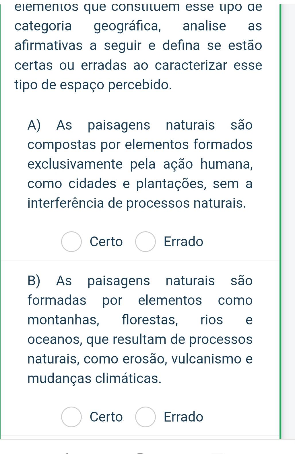 eiementos que constituem esse tipo de
categoria geográfica, analise as
afirmativas a seguir e defina se estão
certas ou erradas ao caracterizar esse
tipo de espaço percebido.
A) As paisagens naturais são
compostas por elementos formados
exclusivamente pela ação humana,
como cidades e plantações, sem a
interferência de processos naturais.
Certo Errado
B) As paisagens naturais são
formadas por elementos como
montanhas, florestas, rios e
oceanos, que resultam de processos
naturais, como erosão, vulcanismo e
mudanças climáticas.
Certo Errado