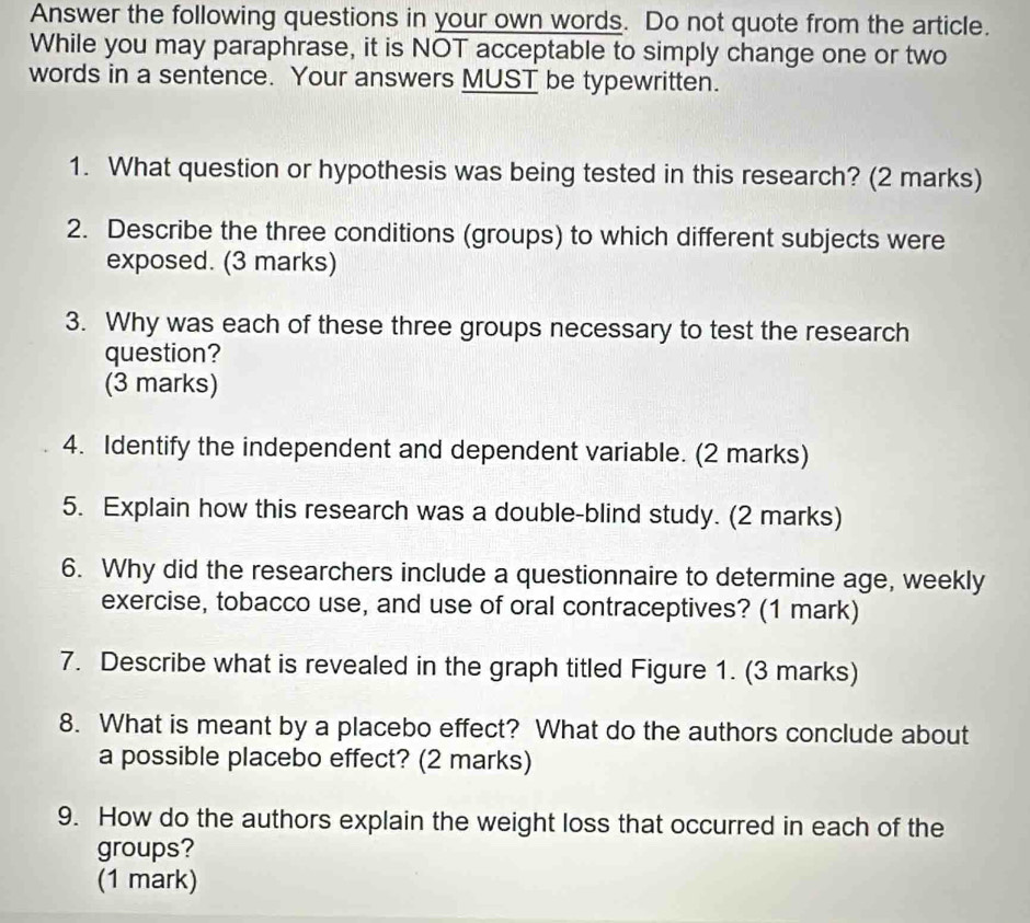 Answer the following questions in your own words. Do not quote from the article. 
While you may paraphrase, it is NOT acceptable to simply change one or two 
words in a sentence. Your answers MUST be typewritten. 
1. What question or hypothesis was being tested in this research? (2 marks) 
2. Describe the three conditions (groups) to which different subjects were 
exposed. (3 marks) 
3. Why was each of these three groups necessary to test the research 
question? 
(3 marks) 
4. Identify the independent and dependent variable. (2 marks) 
5. Explain how this research was a double-blind study. (2 marks) 
6. Why did the researchers include a questionnaire to determine age, weekly 
exercise, tobacco use, and use of oral contraceptives? (1 mark) 
7. Describe what is revealed in the graph titled Figure 1. (3 marks) 
8. What is meant by a placebo effect? What do the authors conclude about 
a possible placebo effect? (2 marks) 
9. How do the authors explain the weight loss that occurred in each of the 
groups? 
(1 mark)