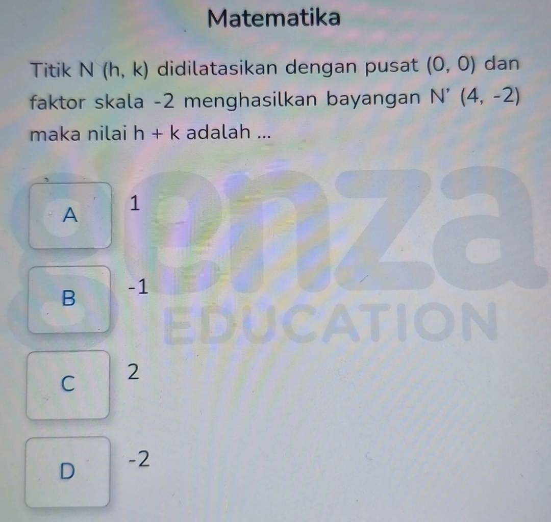 Matematika
Titik N(h,k) didilatasikan dengan pusat (0,0) dan
faktor skala -2 menghasilkan bayangan N'(4,-2)
maka nilai h+k adalah ...
A 1
B -1
TION
C 2
D -2