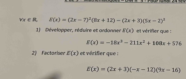 Pour lunai 24 fev
forall x∈ R, E(x)=(2x-7)^2(8x+12)-(2x+3)(5x-2)^2
1) Développer, réduire et ordonner E(x) et vérifier que :
E(x)=-18x^3-211x^2+108x+576
2) Factoriser E(x) et vérifier que :
E(x)=(2x+3)(-x-12)(9x-16)