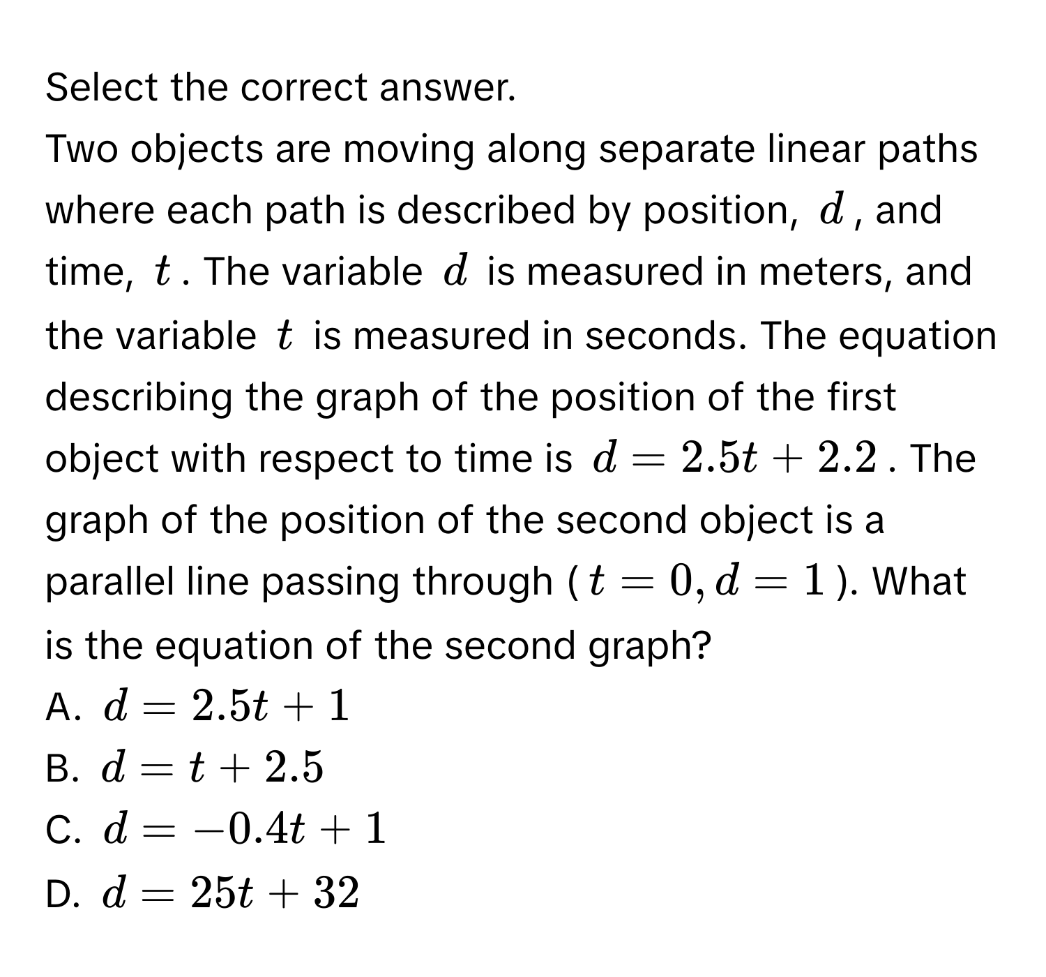 Select the correct answer.
Two objects are moving along separate linear paths where each path is described by position, $d$, and time, $t$. The variable $d$ is measured in meters, and the variable $t$ is measured in seconds. The equation describing the graph of the position of the first object with respect to time is $d = 2.5t + 2.2$. The graph of the position of the second object is a parallel line passing through ($t = 0, d = 1$). What is the equation of the second graph?
A. $d = 2.5t + 1$
B. $d = t + 2.5$
C. $d = -0.4t + 1$
D. $d = 25t + 32$