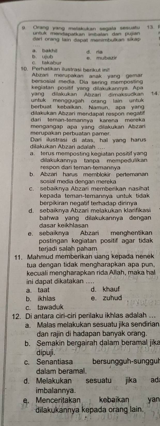 Orang yang melakukan segala sesuatu 13.f
untuk mendapatkan imbalan dan pujian
dari orang lain dapat menimbulkan sikap .
a. bakhi! d. ria
b. ujub e. mubazir
c. takabur
10. Perhatikan ilustrasi berikut ini!
Abzari merupakan anak yang gemar
bersosial media. Dia sering memposting
kegiatan positif yang dilakukannya. Apa
yang dilakukan Abzari dimaksudkan 14.
untuk menggugah orang lain untuk 
berbuat kebaikan. Namun, apa yang
dilakukan Abzari mendapat respon negatif
dari teman-temannya karena mereka
mengangap apa yang dilakukan Abzari
merupakan perbuatan pamer.
Dari ilustrasi di atas, hal yang harus
dilakukan Abzari adalah ...
a. terus memposting kegiatan positif yang
dilakukannya tanpa mempedulikan
respon dari teman-temannya
b. Abzari harus memblokir pertemanan
sosial media dengan mereka
c.  sebaiknya Abzari memberikan nasihat
kepada teman-temannya untuk tidak
berpikiran negatif terhadap dirinya
d. sebaiknya Abzari melakukan klarifikasi
bahwa yang dilakukannya dengan
dasar keikhlasan
e. sebaiknya Abzari menghentikan
postingan kegiatan positif agar tidak
terjadi salah paham
11. Mahmud memberikan uang kepada nenek
tua dengan tidak mengharapkan apa pun,
kecuali mengharapkan rida Allah, maka hal
ini dapat dikatakan ....
a. taat d. khauf
b. ikhlas e. zuhud
c. tawaduk
12. Di antara ciri-ciri perilaku ikhlas adalah …
a. Malas melakukan sesuatu jika sendirian
dan rajin di hadapan banyak orang.
b. Semakin bergairah dalam beramal jika
dipuji.
c. Senantiasa bersungguh-sungguh
dalam beramal.
d. Melakukan sesuatu jika ad
imbalannya.
e.Menceritakan kebaikan yan
dilakukannya kepada orang lain.